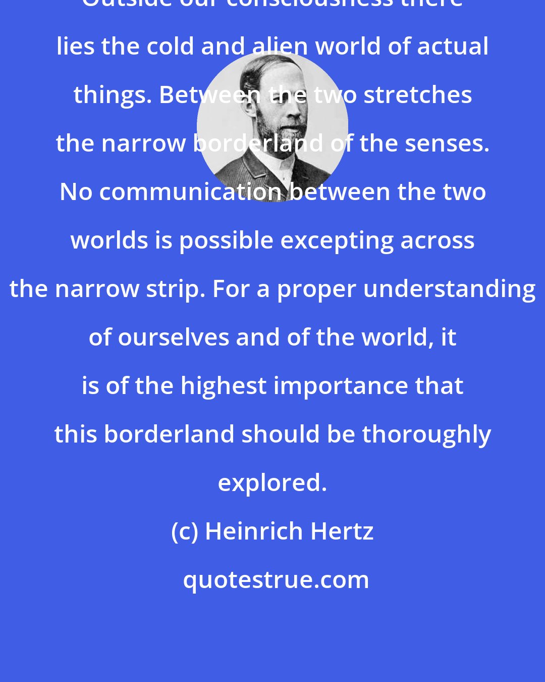 Heinrich Hertz: Outside our consciousness there lies the cold and alien world of actual things. Between the two stretches the narrow borderland of the senses. No communication between the two worlds is possible excepting across the narrow strip. For a proper understanding of ourselves and of the world, it is of the highest importance that this borderland should be thoroughly explored.