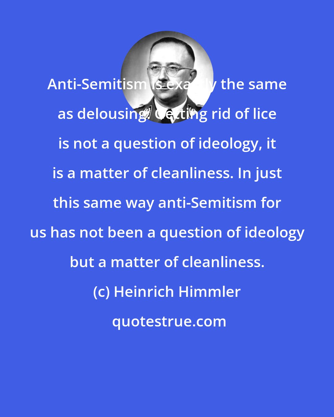 Heinrich Himmler: Anti-Semitism is exactly the same as delousing. Getting rid of lice is not a question of ideology, it is a matter of cleanliness. In just this same way anti-Semitism for us has not been a question of ideology but a matter of cleanliness.