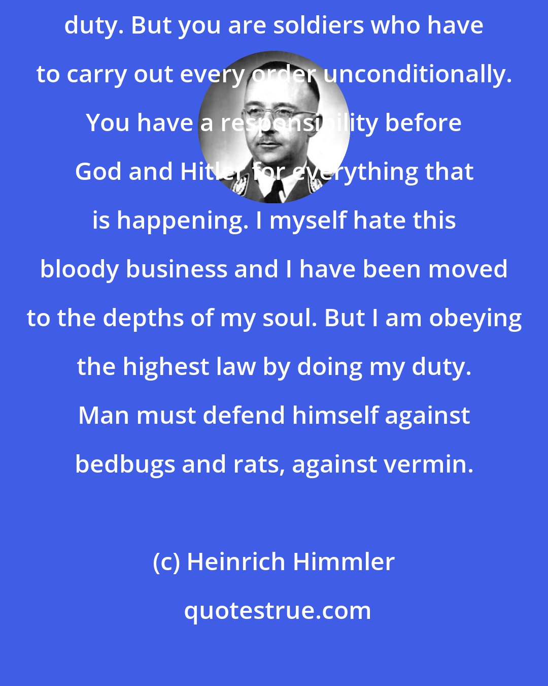 Heinrich Himmler: You men of the einsatzgruppen are called upon to fulfill a repulsive duty. But you are soldiers who have to carry out every order unconditionally. You have a responsibility before God and Hitler for everything that is happening. I myself hate this bloody business and I have been moved to the depths of my soul. But I am obeying the highest law by doing my duty. Man must defend himself against bedbugs and rats, against vermin.