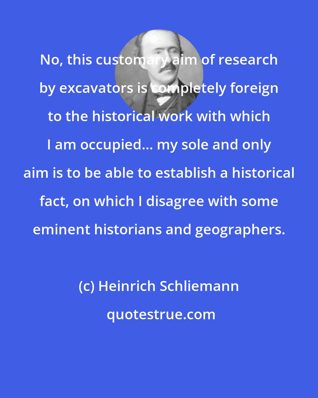 Heinrich Schliemann: No, this customary aim of research by excavators is completely foreign to the historical work with which I am occupied... my sole and only aim is to be able to establish a historical fact, on which I disagree with some eminent historians and geographers.