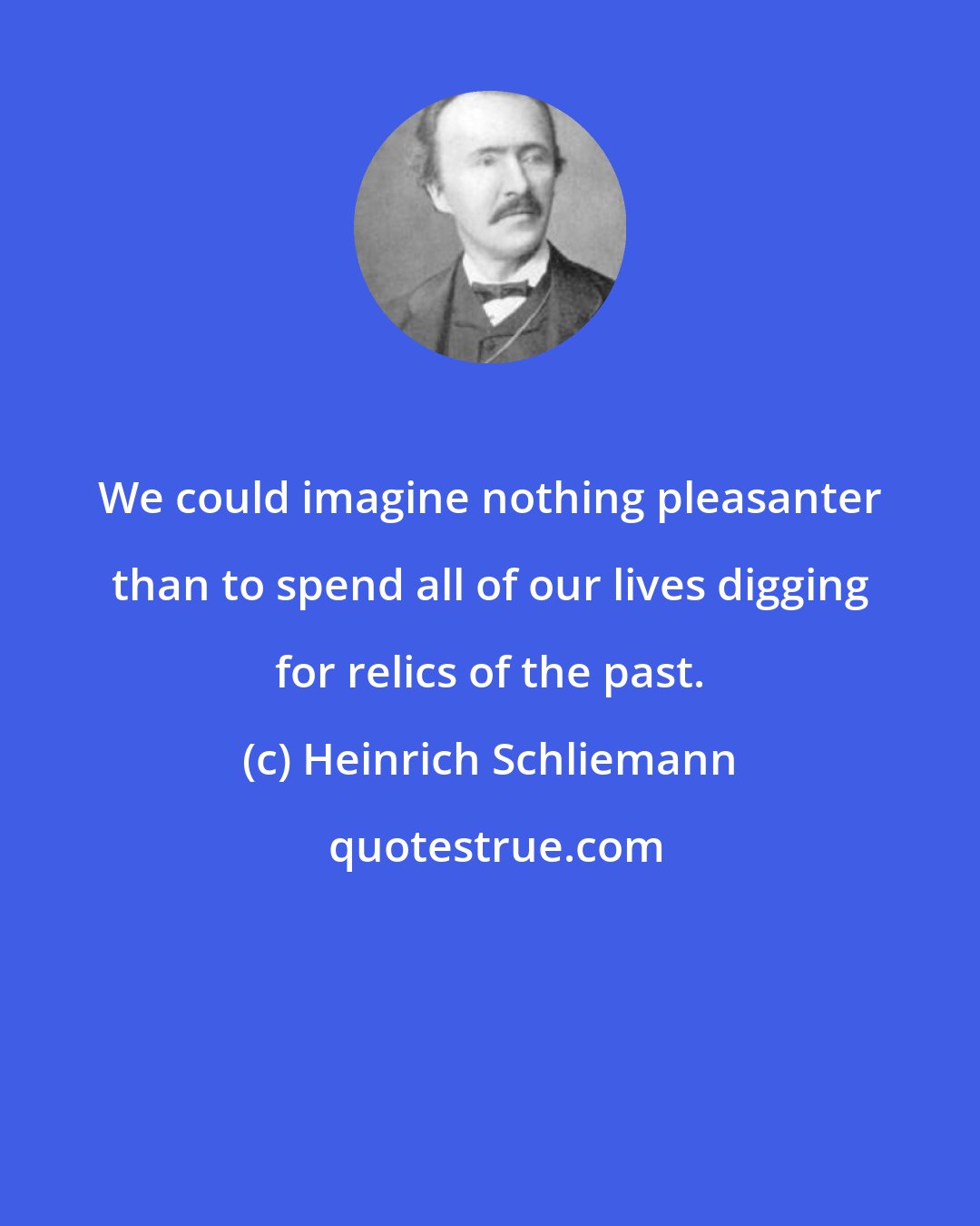 Heinrich Schliemann: We could imagine nothing pleasanter than to spend all of our lives digging for relics of the past.