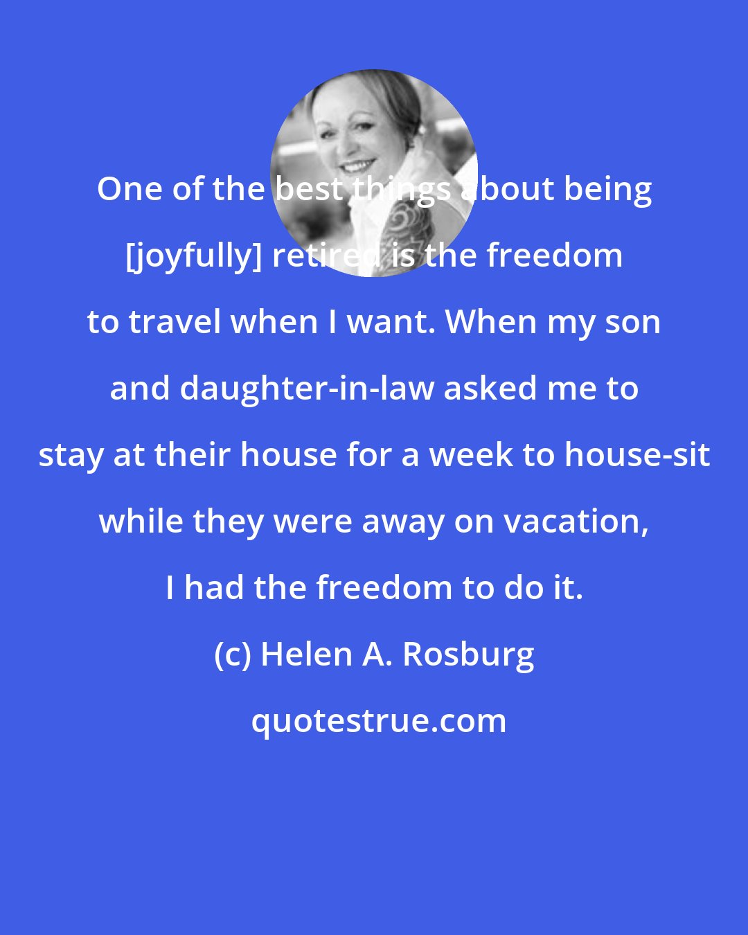 Helen A. Rosburg: One of the best things about being [joyfully] retired is the freedom to travel when I want. When my son and daughter-in-law asked me to stay at their house for a week to house-sit while they were away on vacation, I had the freedom to do it.