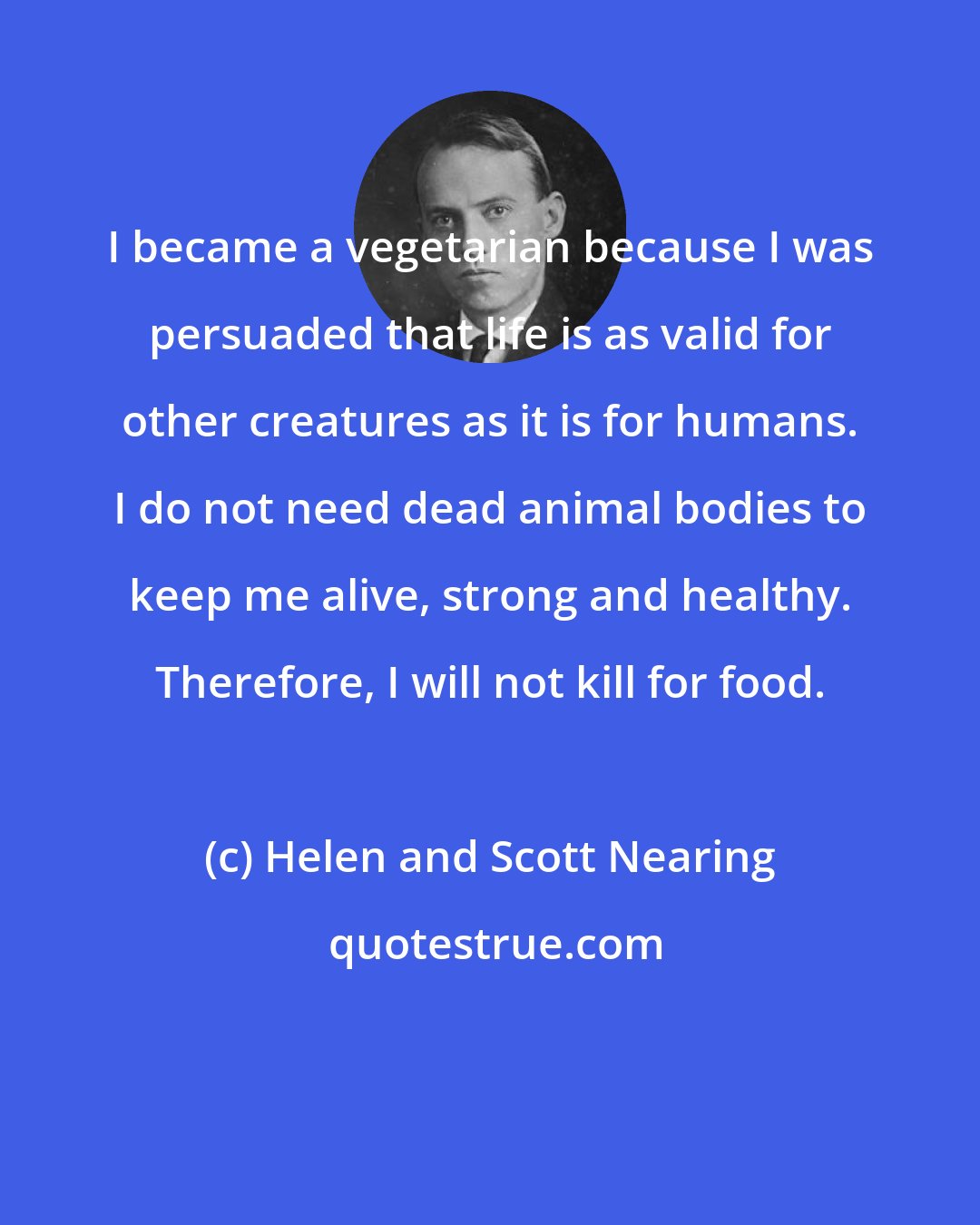 Helen and Scott Nearing: I became a vegetarian because I was persuaded that life is as valid for other creatures as it is for humans. I do not need dead animal bodies to keep me alive, strong and healthy. Therefore, I will not kill for food.