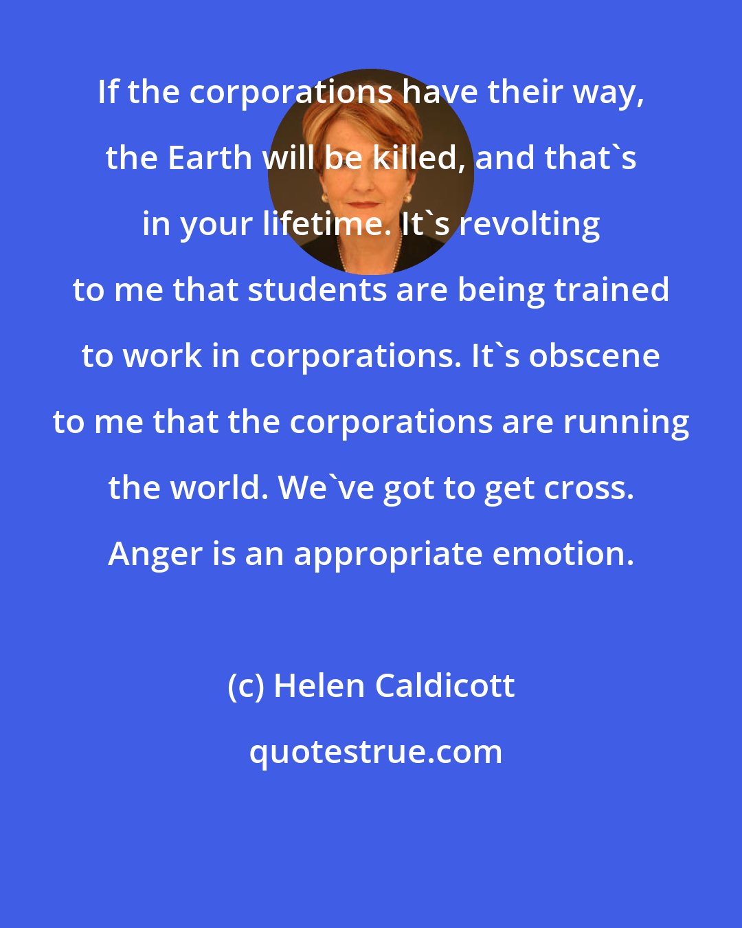 Helen Caldicott: If the corporations have their way, the Earth will be killed, and that's in your lifetime. It's revolting to me that students are being trained to work in corporations. It's obscene to me that the corporations are running the world. We've got to get cross. Anger is an appropriate emotion.