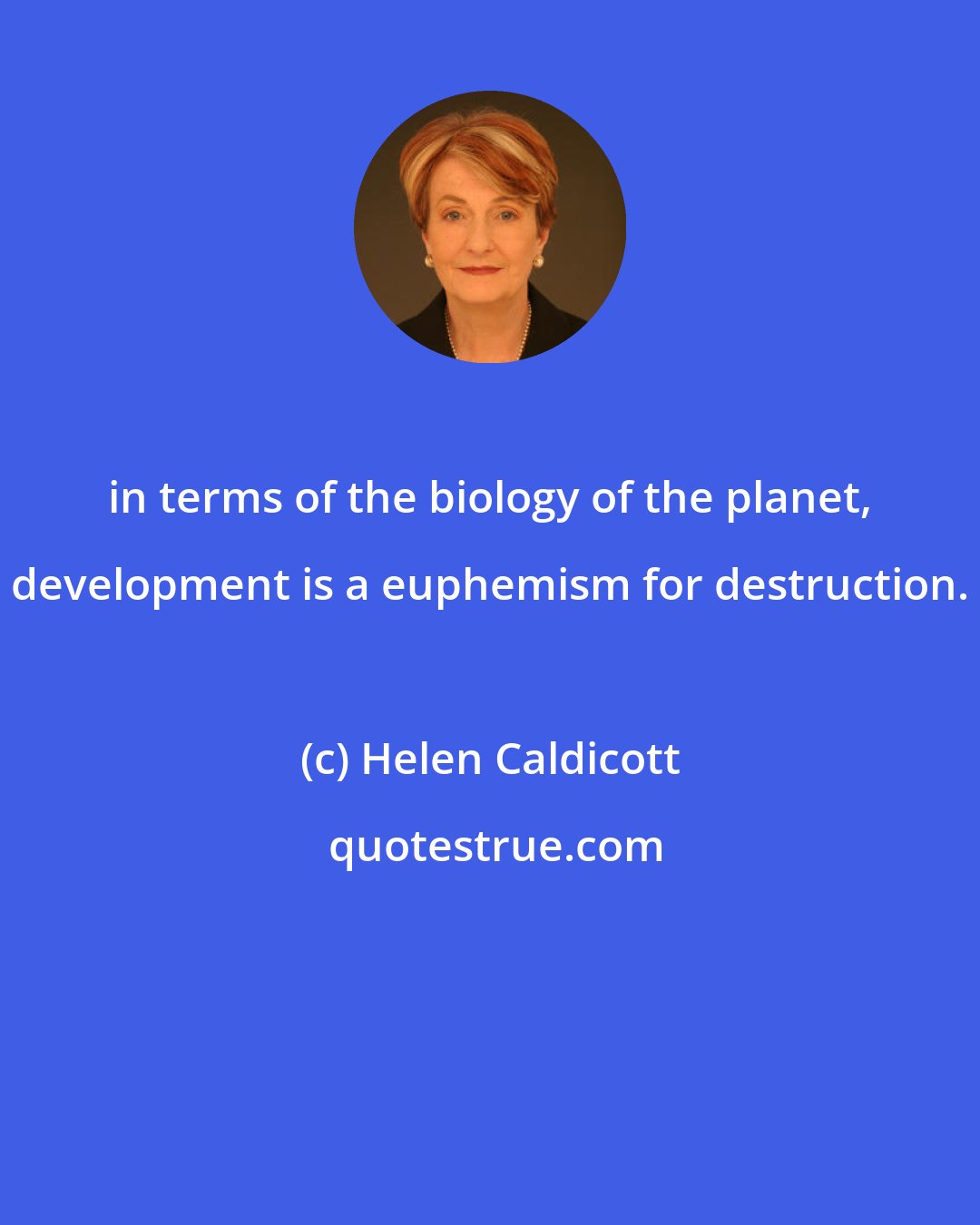 Helen Caldicott: in terms of the biology of the planet, development is a euphemism for destruction.