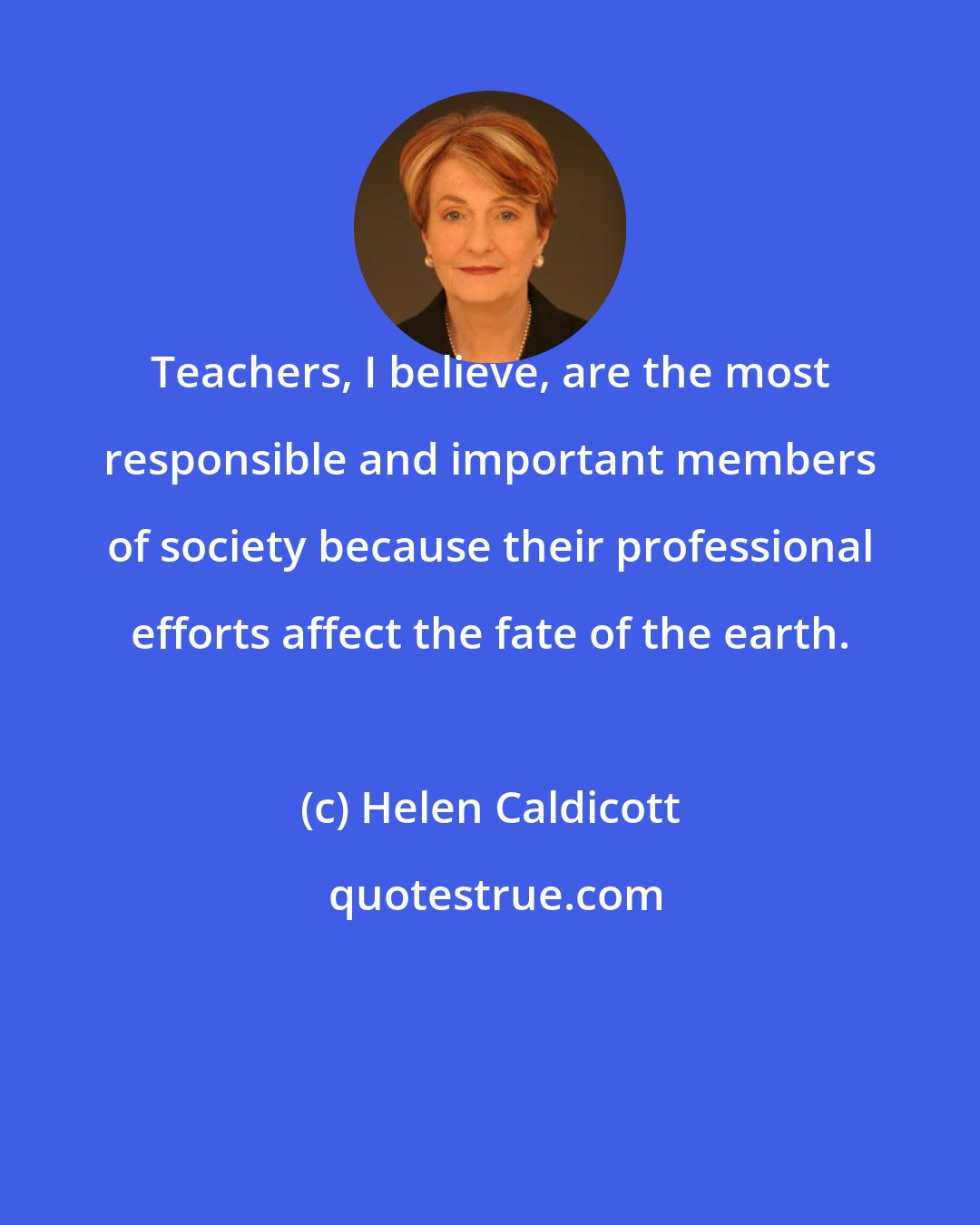 Helen Caldicott: Teachers, I believe, are the most responsible and important members of society because their professional efforts affect the fate of the earth.