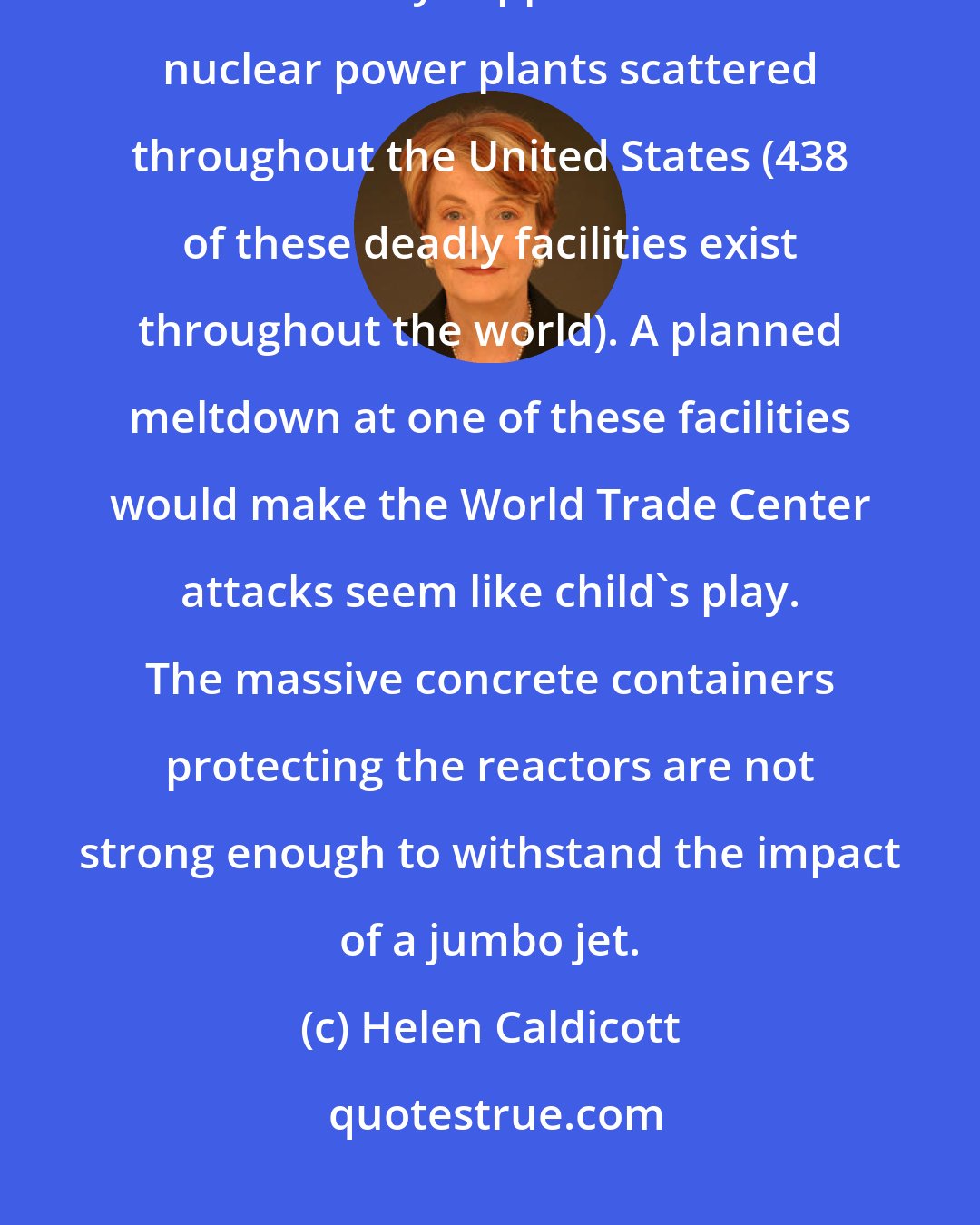 Helen Caldicott: Terrorists do not actually need nuclear weapons. They have been conveniently supplied with 103 nuclear power plants scattered throughout the United States (438 of these deadly facilities exist throughout the world). A planned meltdown at one of these facilities would make the World Trade Center attacks seem like child's play. The massive concrete containers protecting the reactors are not strong enough to withstand the impact of a jumbo jet.