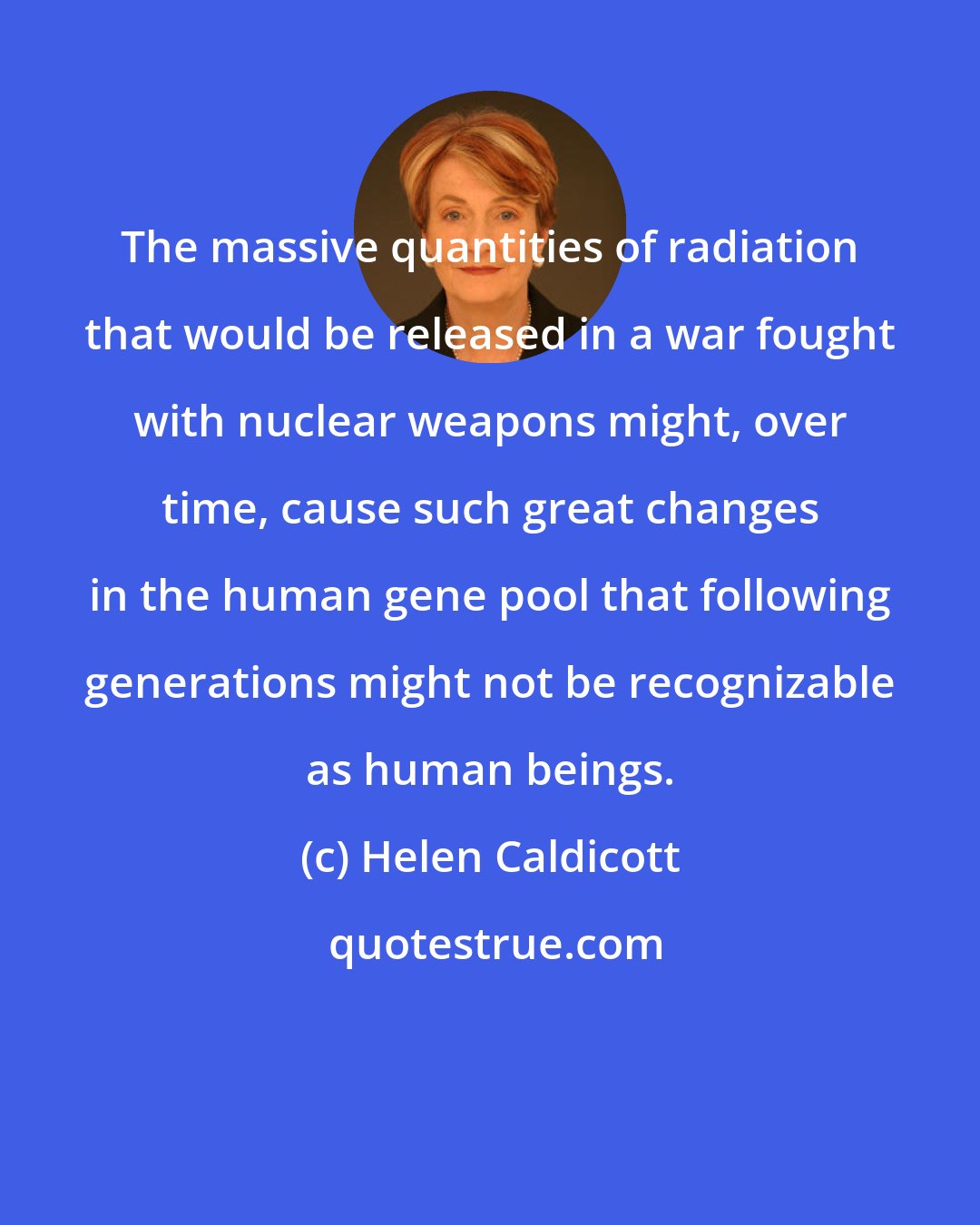 Helen Caldicott: The massive quantities of radiation that would be released in a war fought with nuclear weapons might, over time, cause such great changes in the human gene pool that following generations might not be recognizable as human beings.