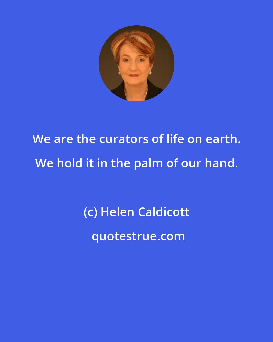 Helen Caldicott: We are the curators of life on earth. We hold it in the palm of our hand.