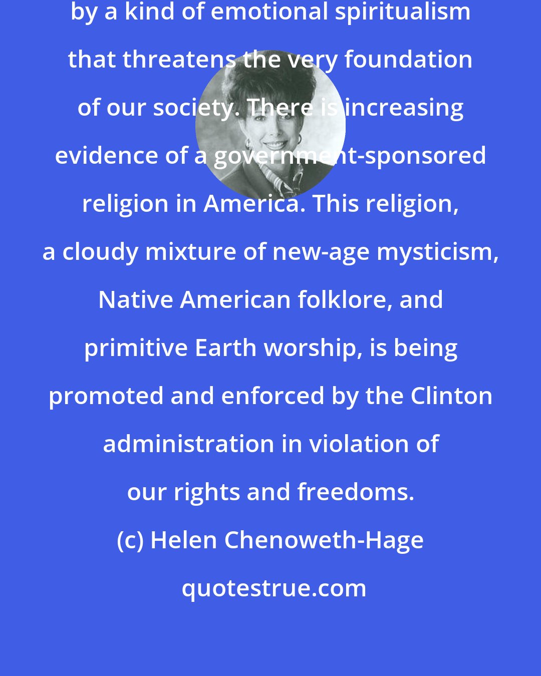 Helen Chenoweth-Hage: Environmental policies are driven by a kind of emotional spiritualism that threatens the very foundation of our society. There is increasing evidence of a government-sponsored religion in America. This religion, a cloudy mixture of new-age mysticism, Native American folklore, and primitive Earth worship, is being promoted and enforced by the Clinton administration in violation of our rights and freedoms.