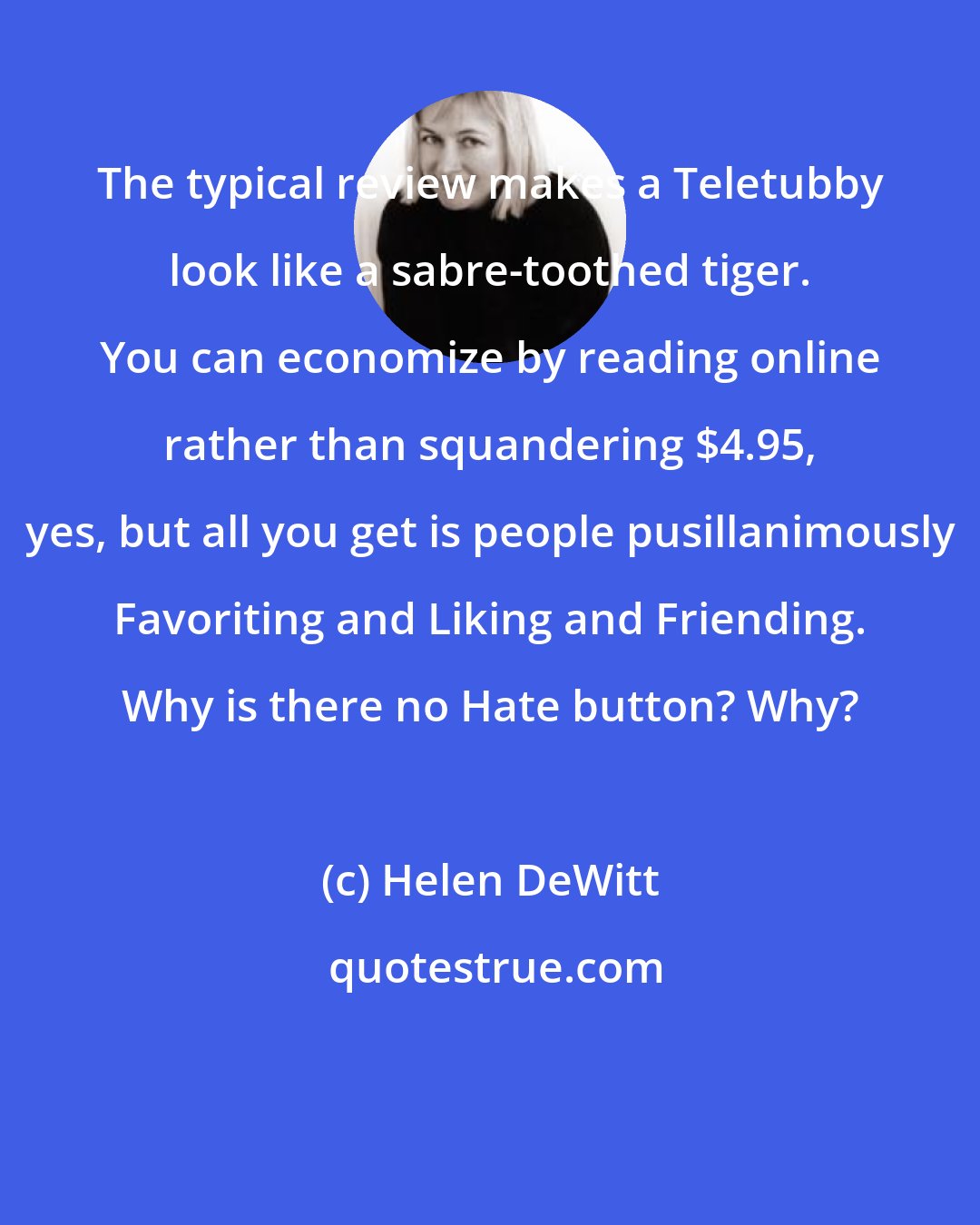 Helen DeWitt: The typical review makes a Teletubby look like a sabre-toothed tiger. You can economize by reading online rather than squandering $4.95, yes, but all you get is people pusillanimously Favoriting and Liking and Friending. Why is there no Hate button? Why?