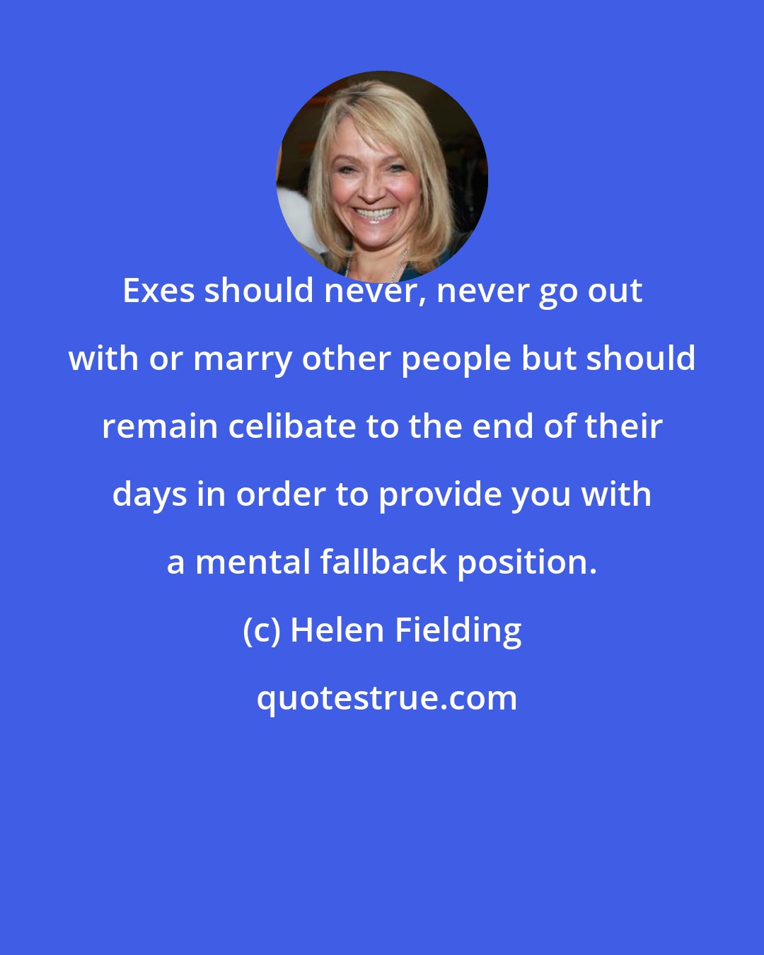 Helen Fielding: Exes should never, never go out with or marry other people but should remain celibate to the end of their days in order to provide you with a mental fallback position.