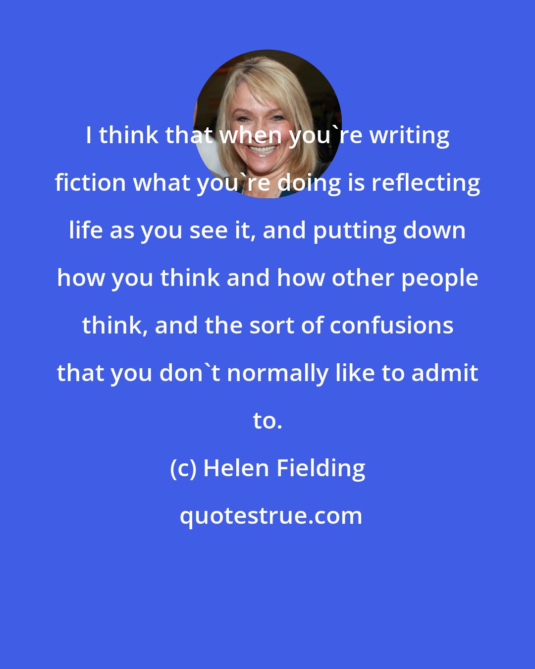 Helen Fielding: I think that when you're writing fiction what you're doing is reflecting life as you see it, and putting down how you think and how other people think, and the sort of confusions that you don't normally like to admit to.