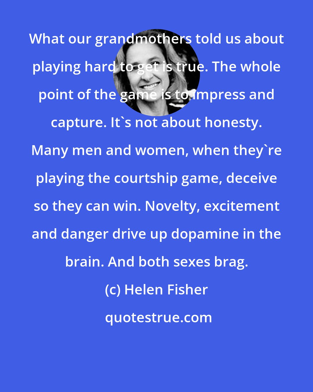 Helen Fisher: What our grandmothers told us about playing hard to get is true. The whole point of the game is to impress and capture. It's not about honesty. Many men and women, when they're playing the courtship game, deceive so they can win. Novelty, excitement and danger drive up dopamine in the brain. And both sexes brag.