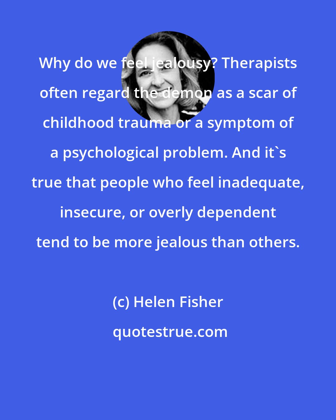 Helen Fisher: Why do we feel jealousy? Therapists often regard the demon as a scar of childhood trauma or a symptom of a psychological problem. And it's true that people who feel inadequate, insecure, or overly dependent tend to be more jealous than others.