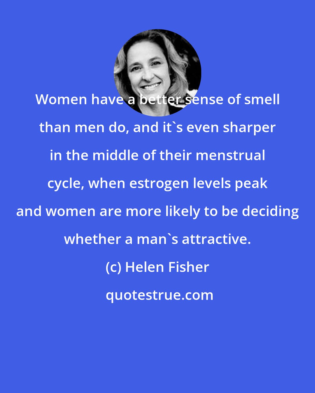 Helen Fisher: Women have a better sense of smell than men do, and it's even sharper in the middle of their menstrual cycle, when estrogen levels peak and women are more likely to be deciding whether a man's attractive.