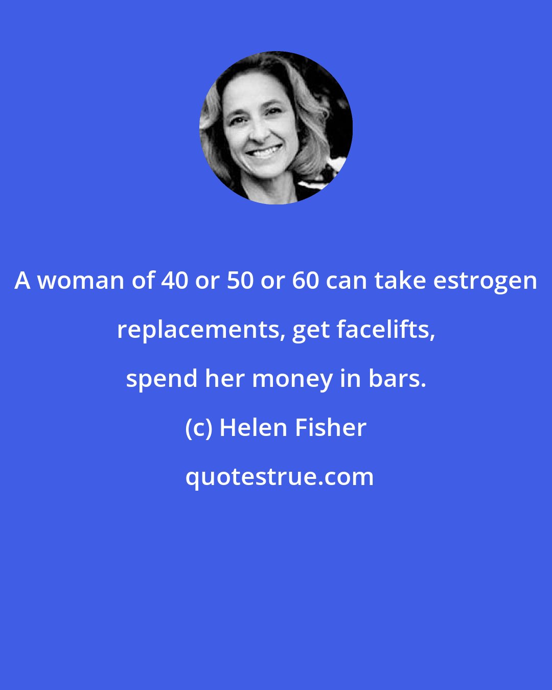 Helen Fisher: A woman of 40 or 50 or 60 can take estrogen replacements, get facelifts, spend her money in bars.