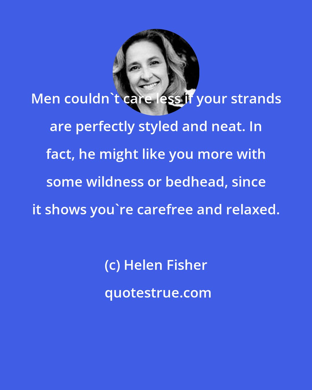 Helen Fisher: Men couldn't care less if your strands are perfectly styled and neat. In fact, he might like you more with some wildness or bedhead, since it shows you're carefree and relaxed.