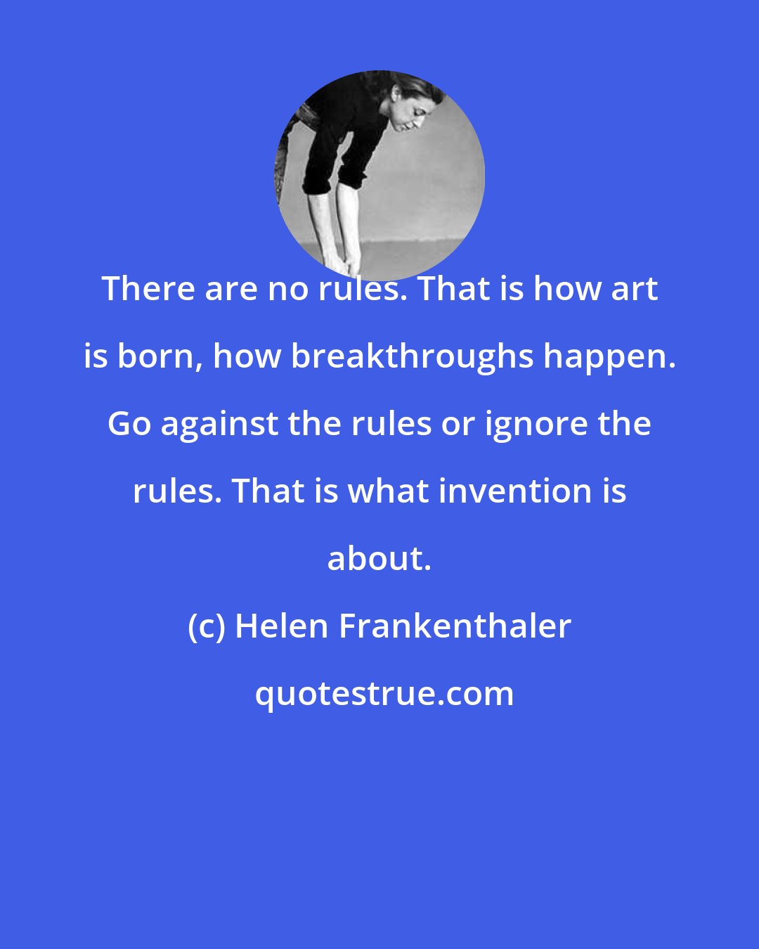 Helen Frankenthaler: There are no rules. That is how art is born, how breakthroughs happen. Go against the rules or ignore the rules. That is what invention is about.