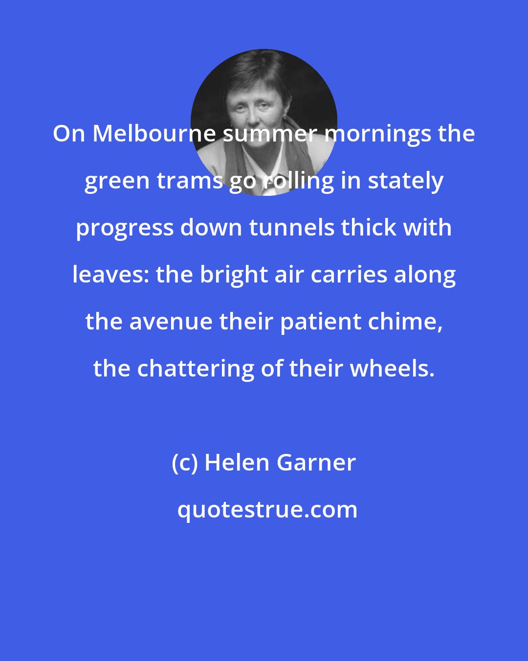 Helen Garner: On Melbourne summer mornings the green trams go rolling in stately progress down tunnels thick with leaves: the bright air carries along the avenue their patient chime, the chattering of their wheels.