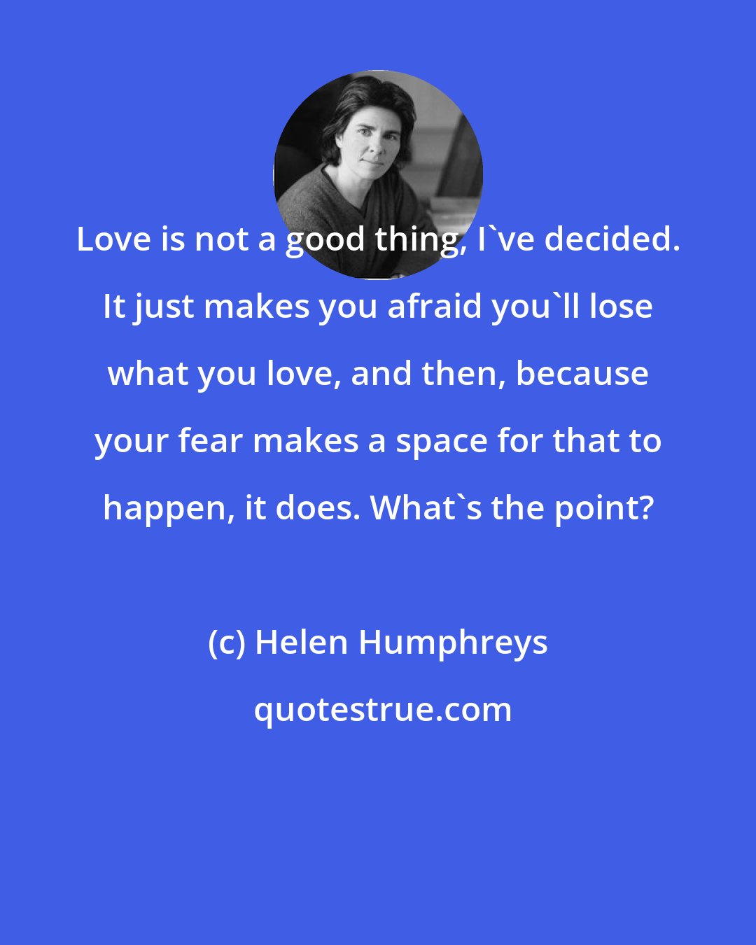 Helen Humphreys: Love is not a good thing, I've decided. It just makes you afraid you'll lose what you love, and then, because your fear makes a space for that to happen, it does. What's the point?