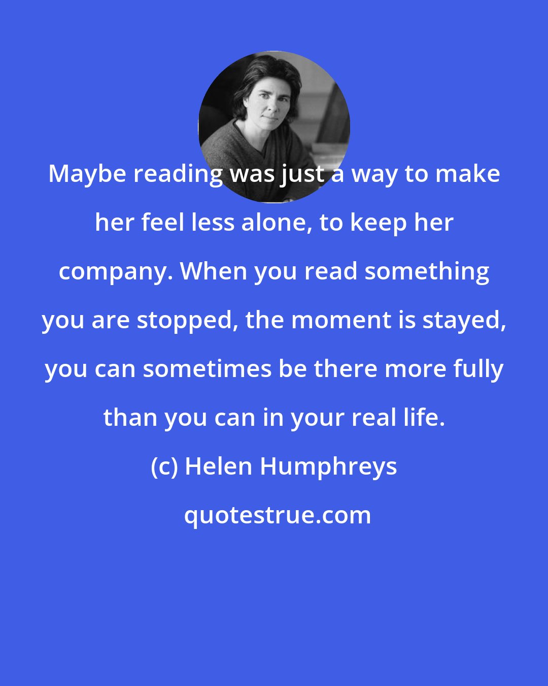 Helen Humphreys: Maybe reading was just a way to make her feel less alone, to keep her company. When you read something you are stopped, the moment is stayed, you can sometimes be there more fully than you can in your real life.