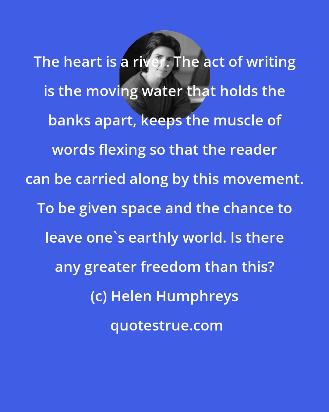 Helen Humphreys: The heart is a river. The act of writing is the moving water that holds the banks apart, keeps the muscle of words flexing so that the reader can be carried along by this movement. To be given space and the chance to leave one's earthly world. Is there any greater freedom than this?