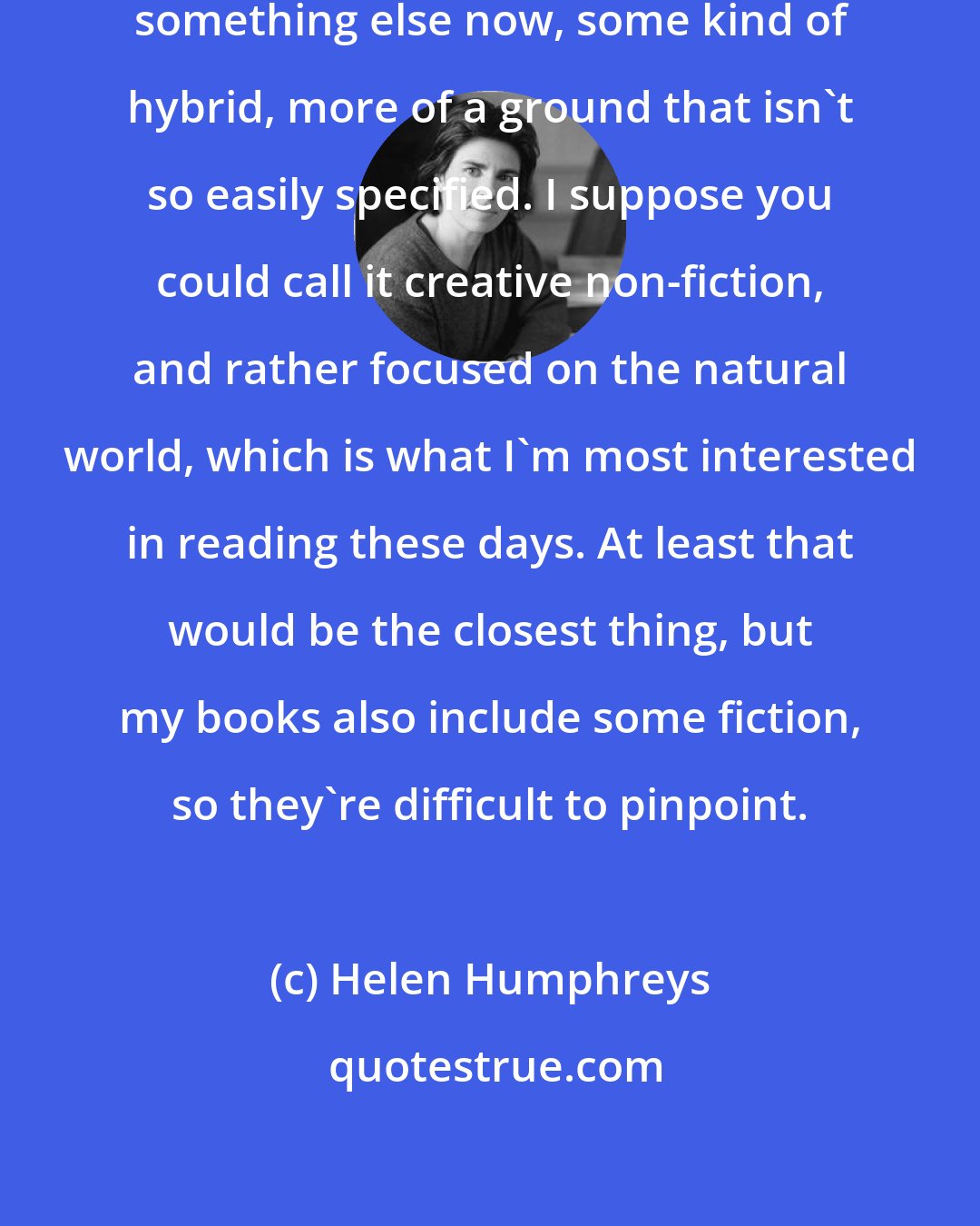 Helen Humphreys: The novels are always morphing into something else now, some kind of hybrid, more of a ground that isn't so easily specified. I suppose you could call it creative non-fiction, and rather focused on the natural world, which is what I'm most interested in reading these days. At least that would be the closest thing, but my books also include some fiction, so they're difficult to pinpoint.