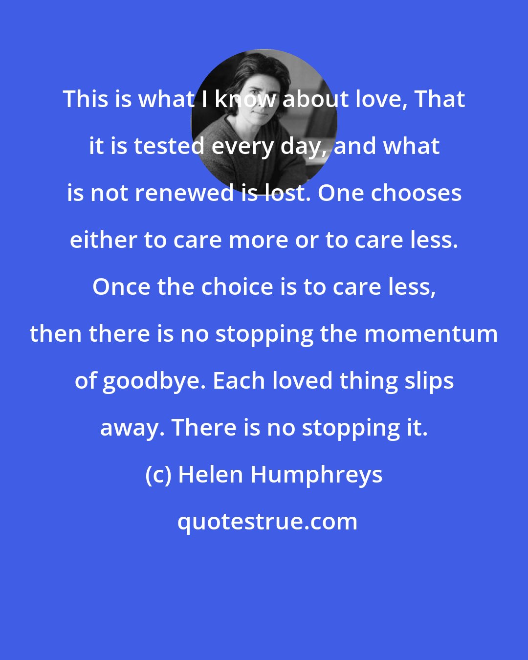 Helen Humphreys: This is what I know about love, That it is tested every day, and what is not renewed is lost. One chooses either to care more or to care less. Once the choice is to care less, then there is no stopping the momentum of goodbye. Each loved thing slips away. There is no stopping it.