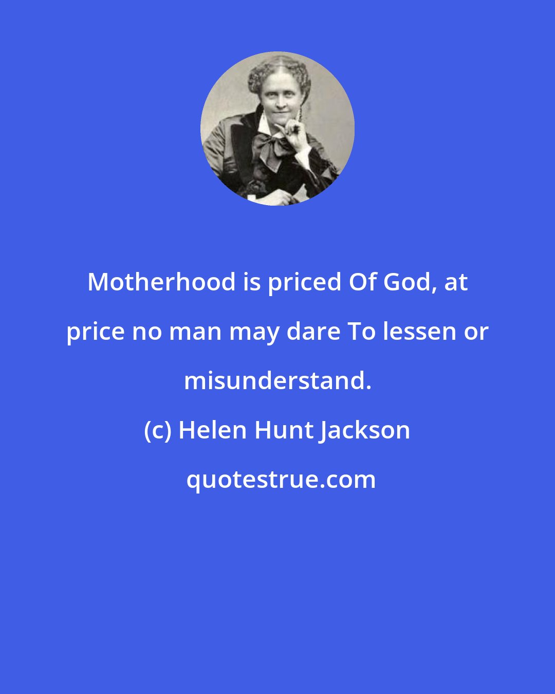 Helen Hunt Jackson: Motherhood is priced Of God, at price no man may dare To lessen or misunderstand.