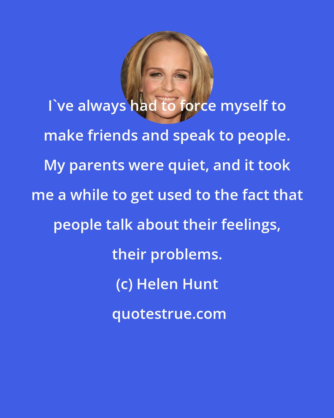Helen Hunt: I've always had to force myself to make friends and speak to people. My parents were quiet, and it took me a while to get used to the fact that people talk about their feelings, their problems.