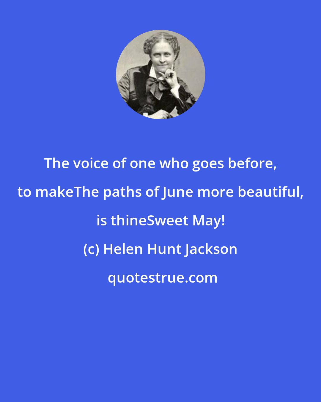 Helen Hunt Jackson: The voice of one who goes before, to makeThe paths of June more beautiful, is thineSweet May!