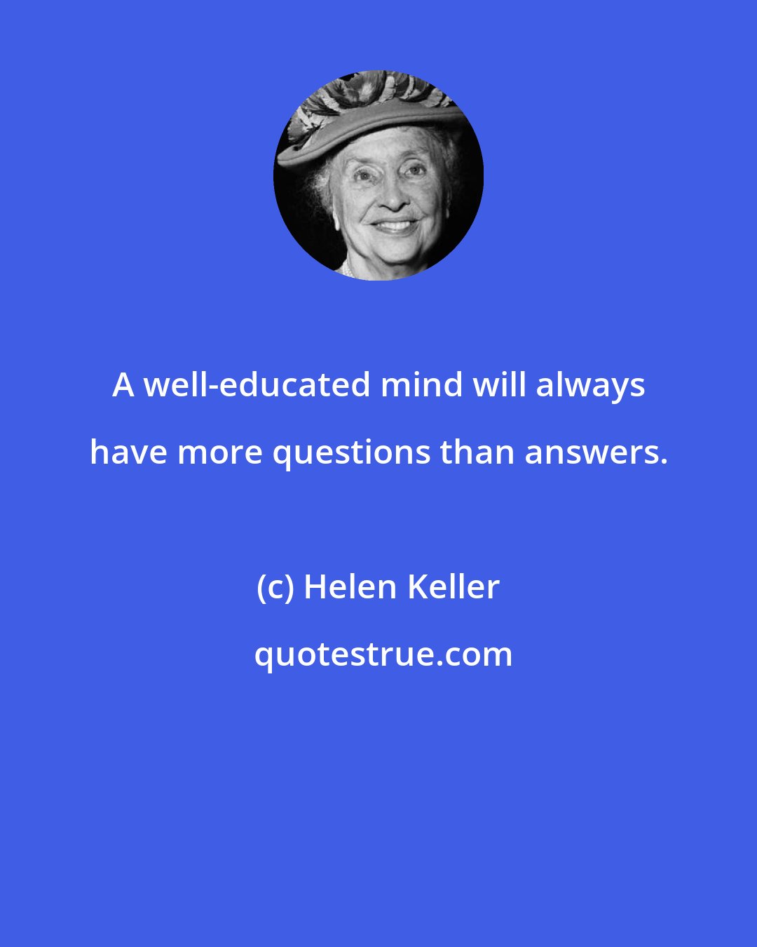 Helen Keller: A well-educated mind will always have more questions than answers.