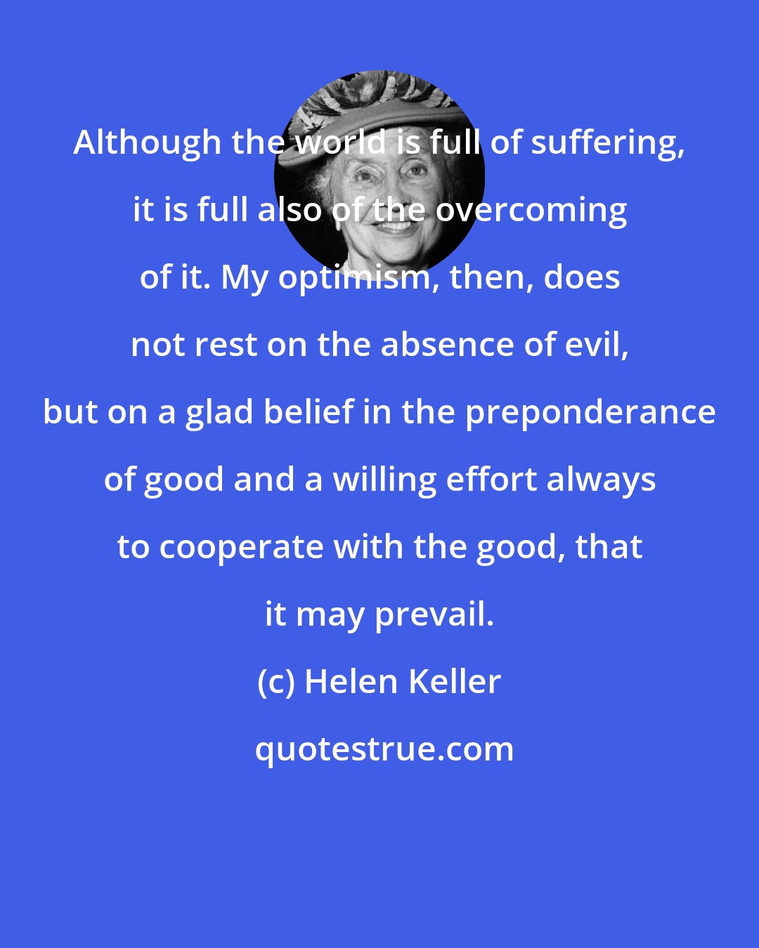 Helen Keller: Although the world is full of suffering, it is full also of the overcoming of it. My optimism, then, does not rest on the absence of evil, but on a glad belief in the preponderance of good and a willing effort always to cooperate with the good, that it may prevail.