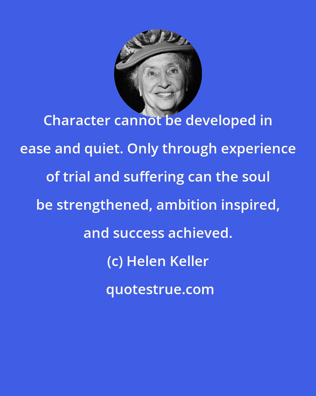 Helen Keller: Character cannot be developed in ease and quiet. Only through experience of trial and suffering can the soul be strengthened, ambition inspired, and success achieved.