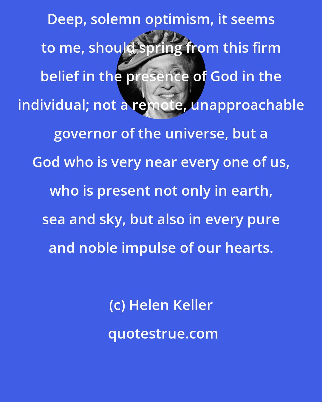 Helen Keller: Deep, solemn optimism, it seems to me, should spring from this firm belief in the presence of God in the individual; not a remote, unapproachable governor of the universe, but a God who is very near every one of us, who is present not only in earth, sea and sky, but also in every pure and noble impulse of our hearts.