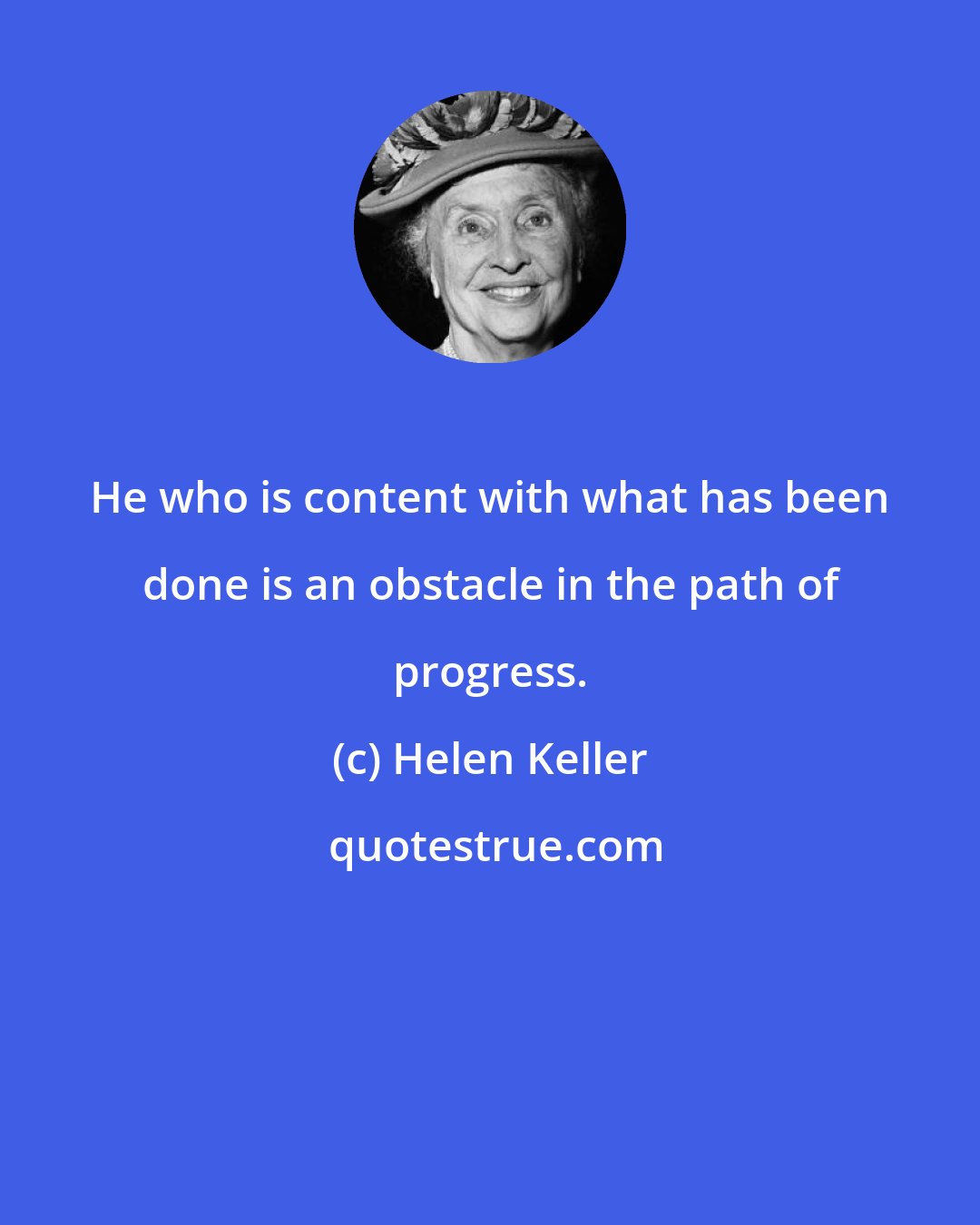 Helen Keller: He who is content with what has been done is an obstacle in the path of progress.
