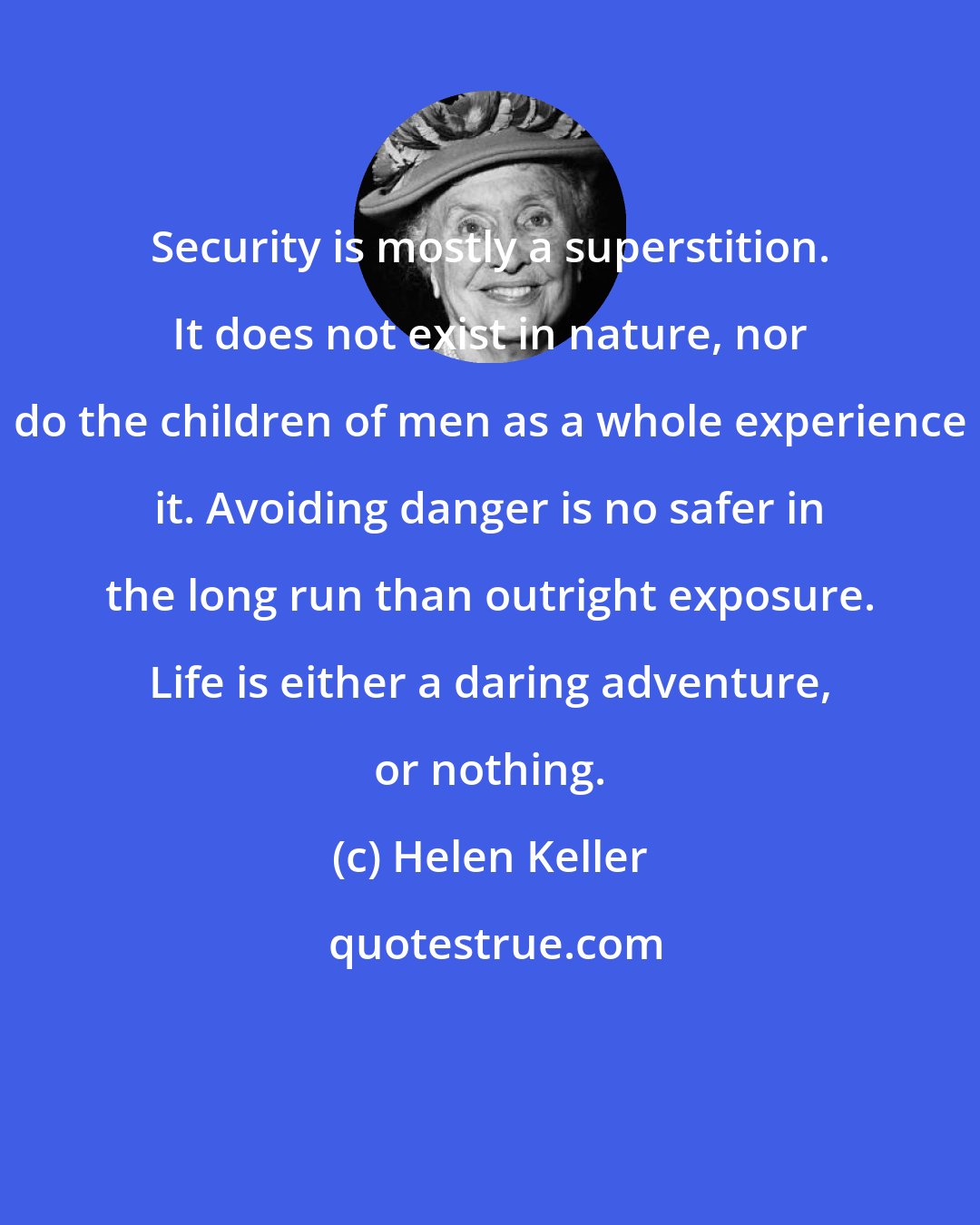 Helen Keller: Security is mostly a superstition. It does not exist in nature, nor do the children of men as a whole experience it. Avoiding danger is no safer in the long run than outright exposure. Life is either a daring adventure, or nothing.