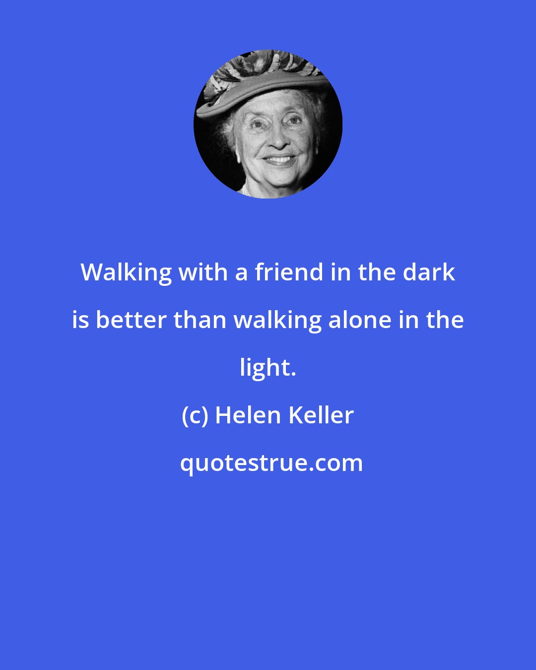 Helen Keller: Walking with a friend in the dark is better than walking alone in the light.
