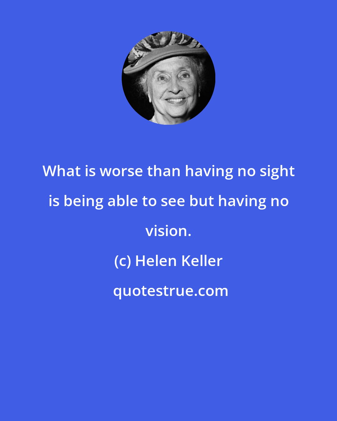 Helen Keller: What is worse than having no sight is being able to see but having no vision.