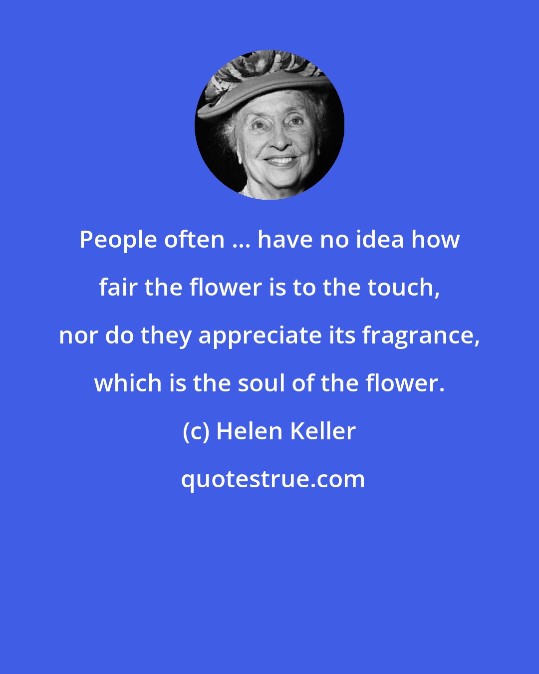 Helen Keller: People often ... have no idea how fair the flower is to the touch, nor do they appreciate its fragrance, which is the soul of the flower.