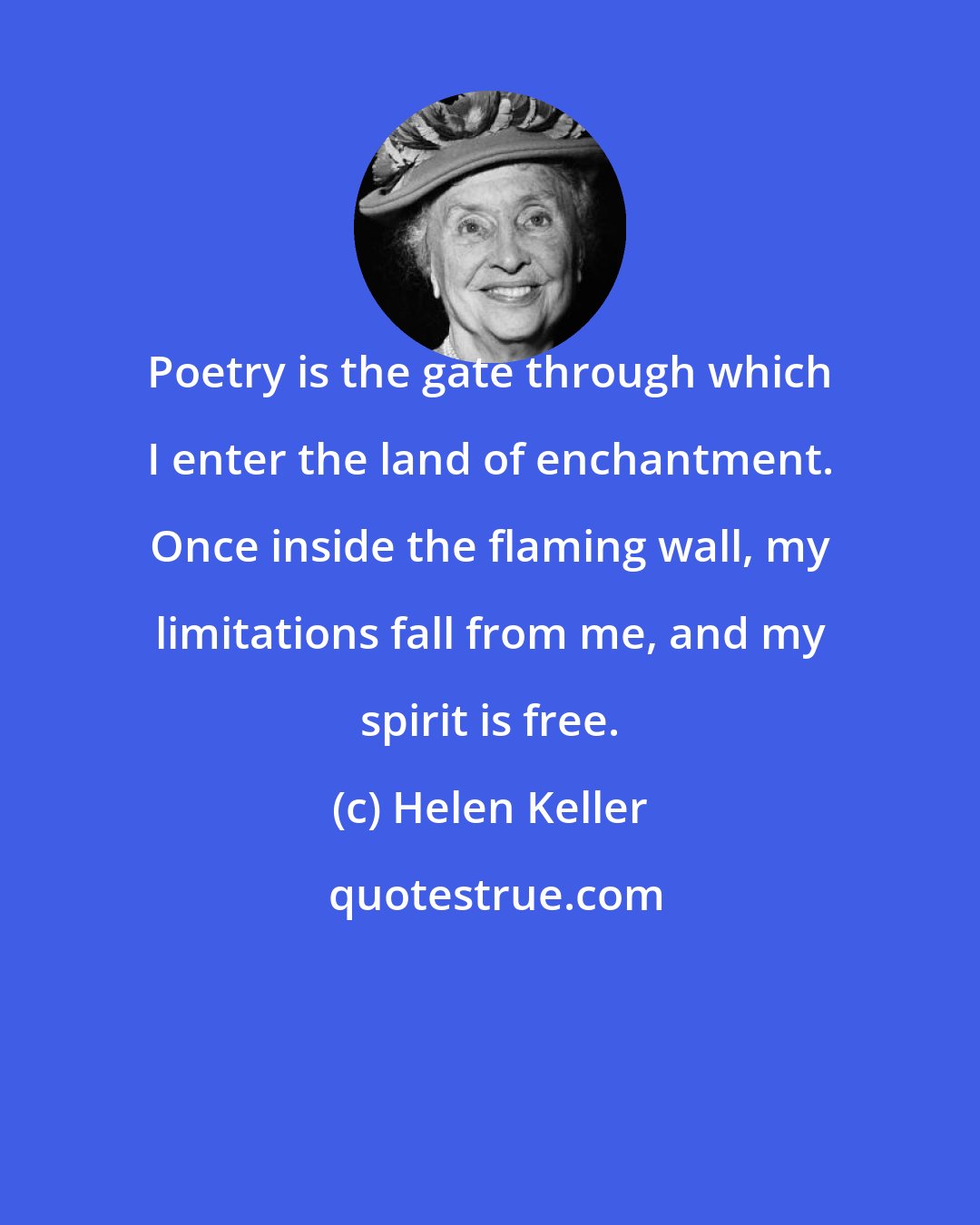 Helen Keller: Poetry is the gate through which I enter the land of enchantment. Once inside the flaming wall, my limitations fall from me, and my spirit is free.