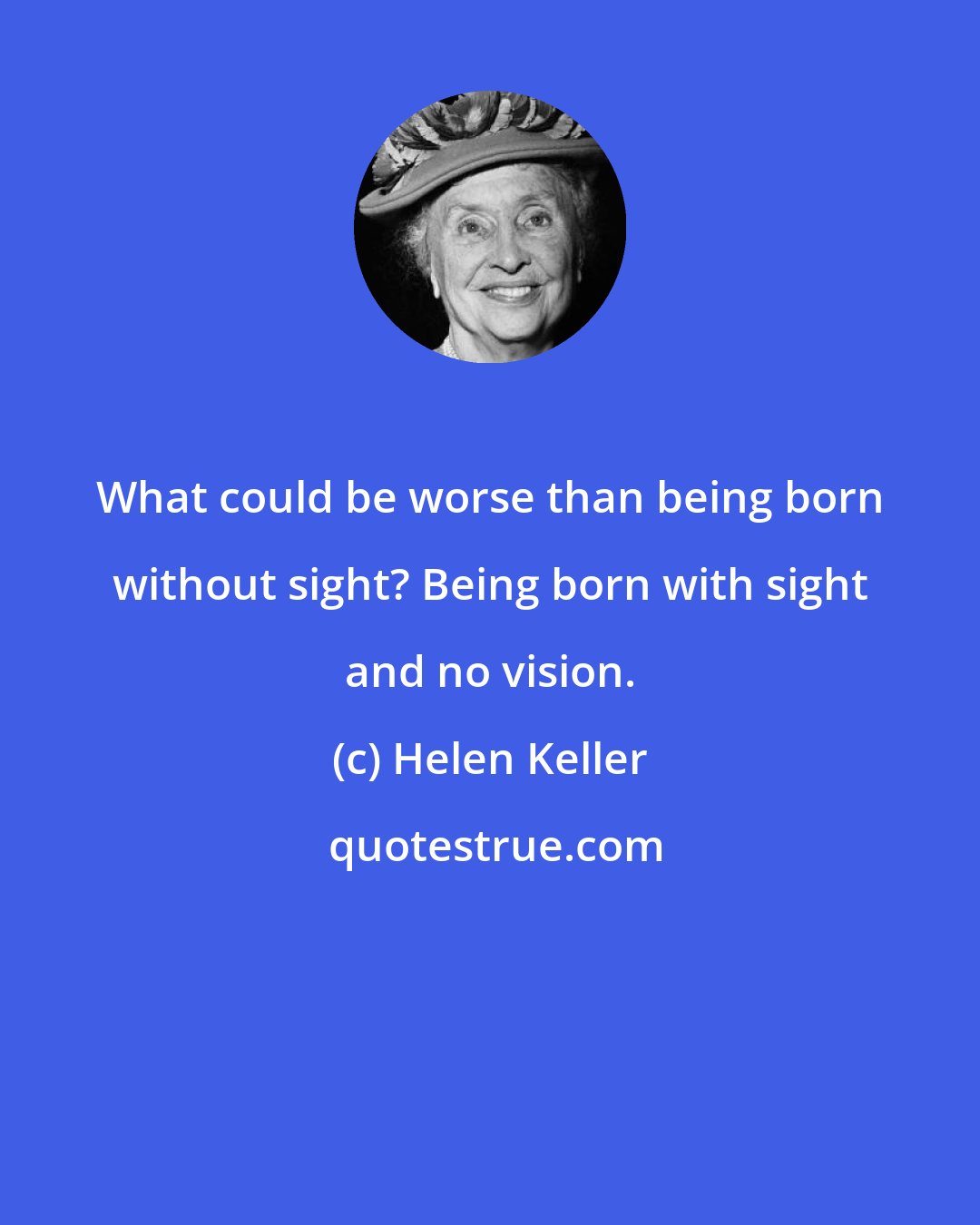 Helen Keller: What could be worse than being born without sight? Being born with sight and no vision.