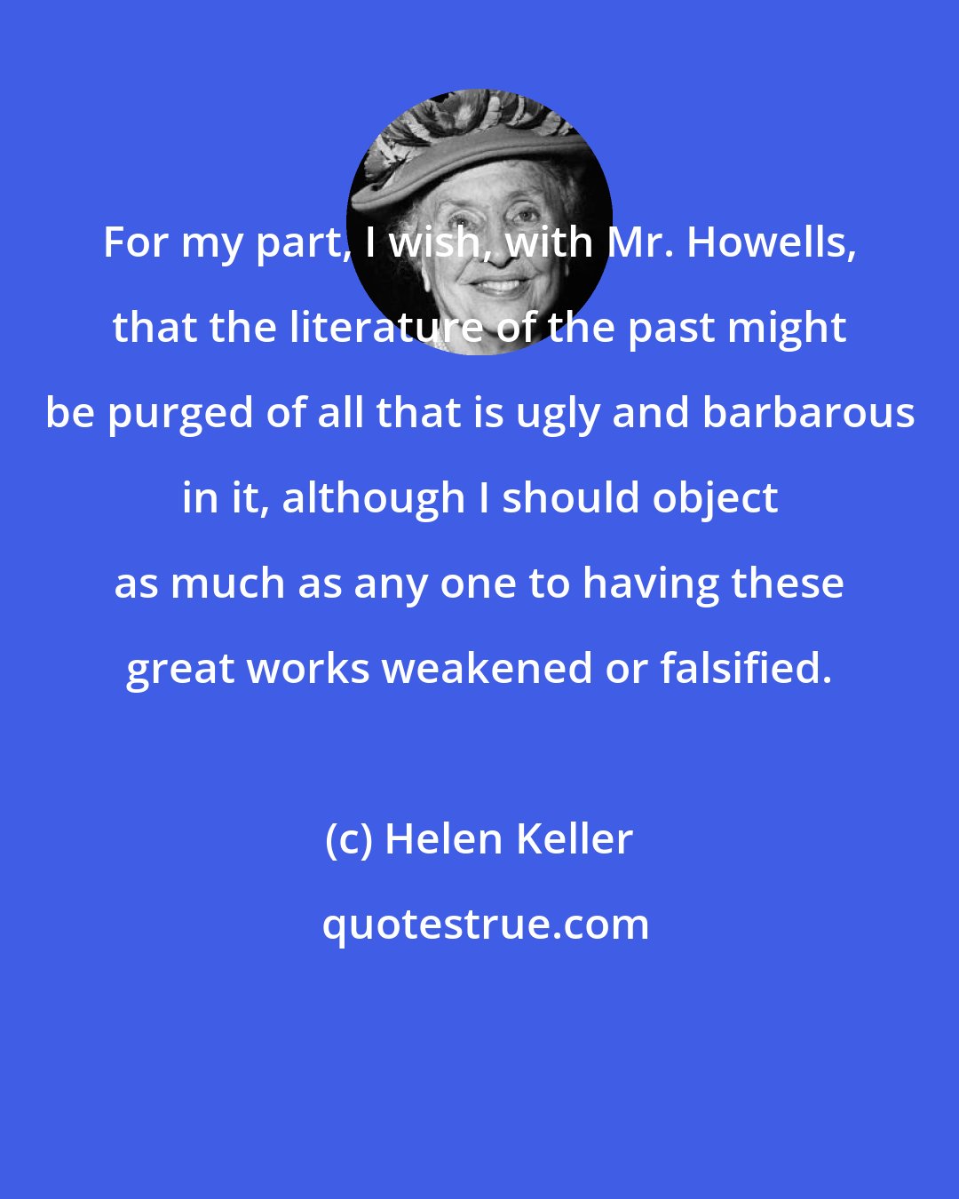 Helen Keller: For my part, I wish, with Mr. Howells, that the literature of the past might be purged of all that is ugly and barbarous in it, although I should object as much as any one to having these great works weakened or falsified.