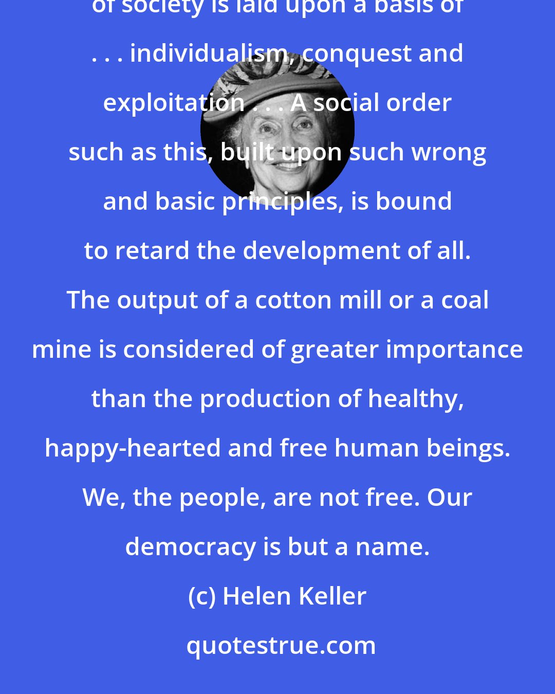 Helen Keller: I have visited sweatshops, factories, and crowded slums. If I could not see it, I could smell it. The foundation of society is laid upon a basis of . . . individualism, conquest and exploitation . . . A social order such as this, built upon such wrong and basic principles, is bound to retard the development of all. The output of a cotton mill or a coal mine is considered of greater importance than the production of healthy, happy-hearted and free human beings. We, the people, are not free. Our democracy is but a name.