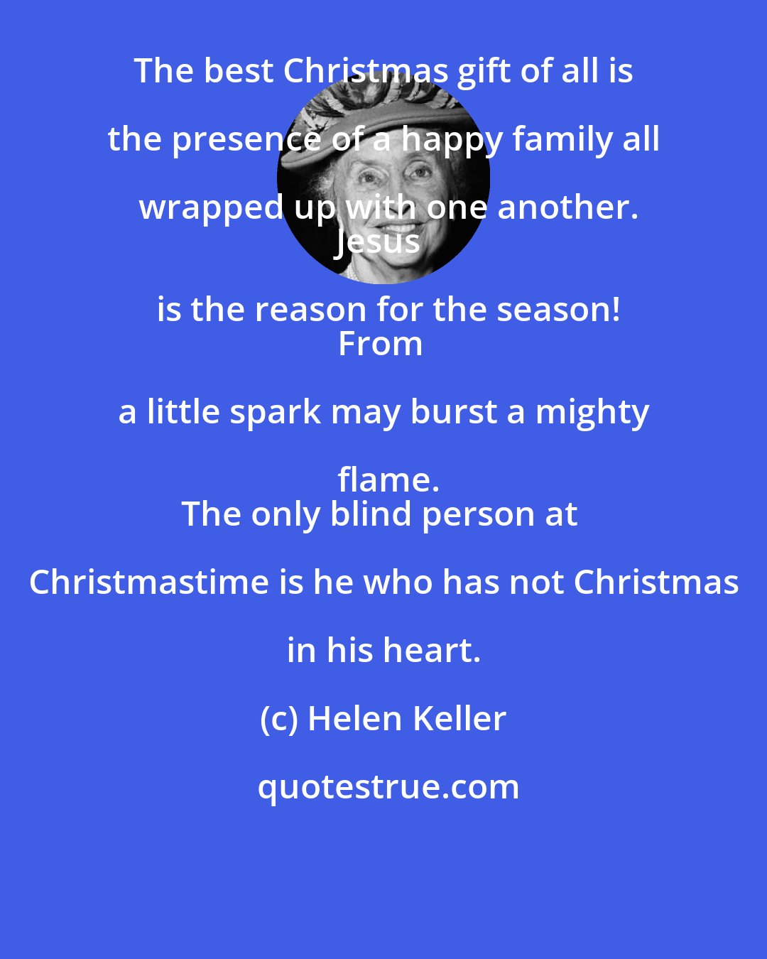 Helen Keller: The best Christmas gift of all is the presence of a happy family all wrapped up with one another.
Jesus is the reason for the season!
From a little spark may burst a mighty flame.
The only blind person at Christmastime is he who has not Christmas in his heart.