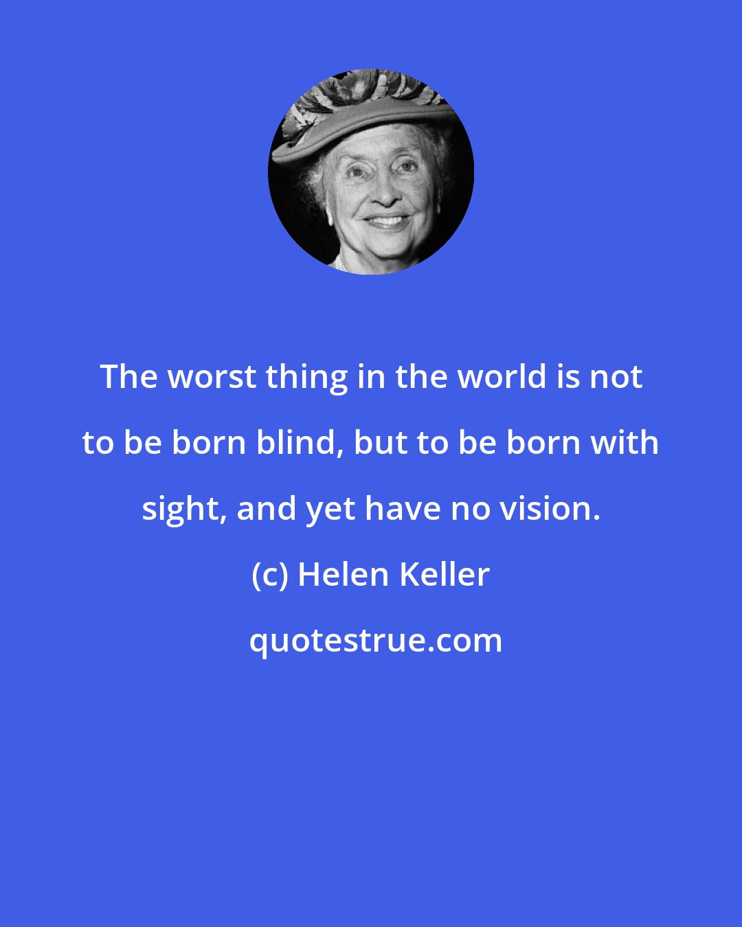 Helen Keller: The worst thing in the world is not to be born blind, but to be born with sight, and yet have no vision.
