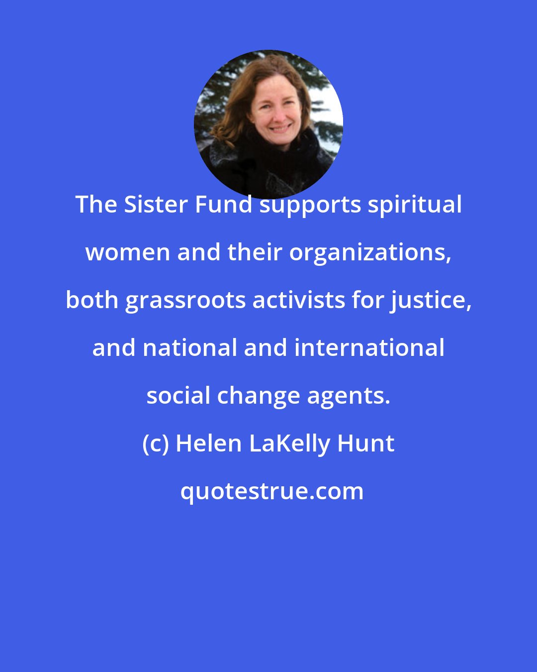 Helen LaKelly Hunt: The Sister Fund supports spiritual women and their organizations, both grassroots activists for justice, and national and international social change agents.