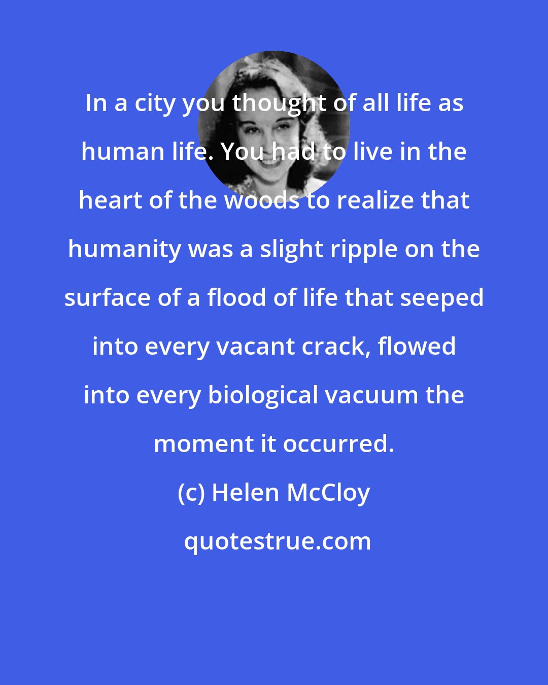 Helen McCloy: In a city you thought of all life as human life. You had to live in the heart of the woods to realize that humanity was a slight ripple on the surface of a flood of life that seeped into every vacant crack, flowed into every biological vacuum the moment it occurred.