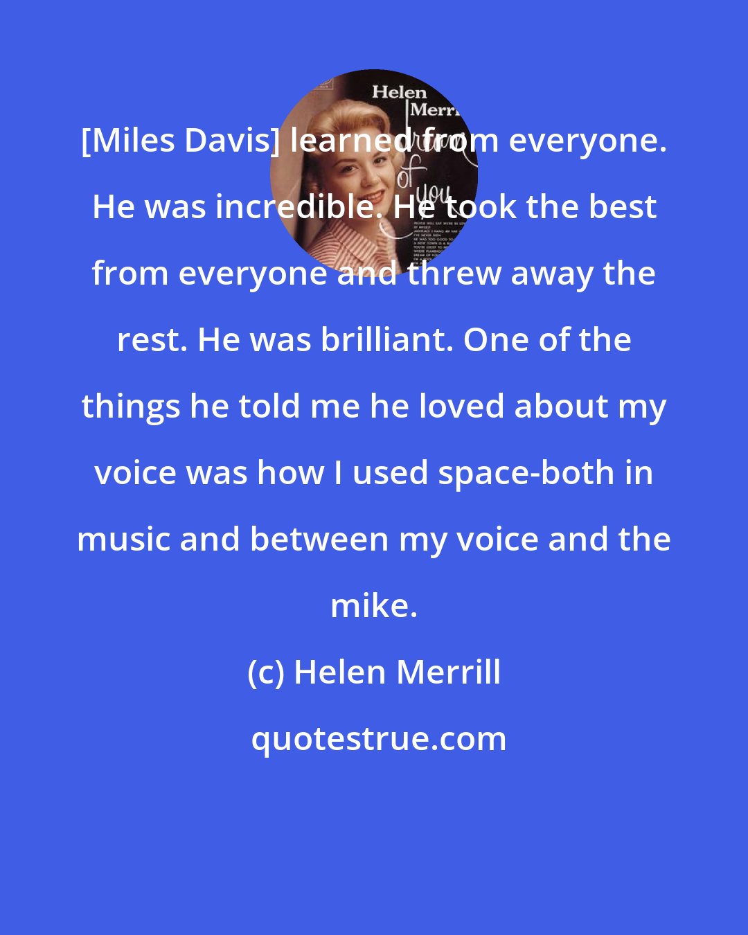 Helen Merrill: [Miles Davis] learned from everyone. He was incredible. He took the best from everyone and threw away the rest. He was brilliant. One of the things he told me he loved about my voice was how I used space-both in music and between my voice and the mike.